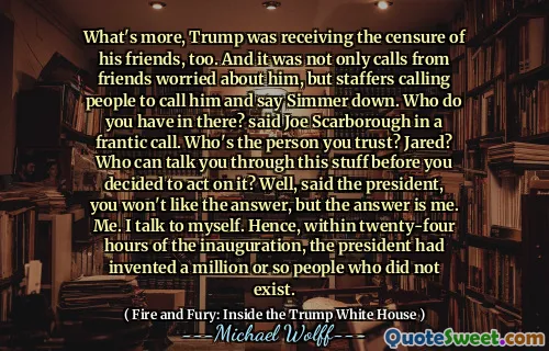 What's more, Trump was receiving the censure of his friends, too. And it was not only calls from friends worried about him, but staffers calling people to call him and say Simmer down. Who do you have in there? said Joe Scarborough in a frantic call. Who's the person you trust? Jared? Who can talk you through this stuff before you decided to act on it? Well, said the president, you won't like the answer, but the answer is me. Me. I talk to myself. Hence, within twenty-four hours of the inauguration, the president had invented a million or so people who did not exist.
