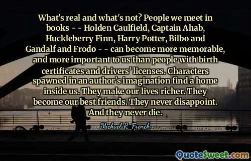 What's real and what's not? People we meet in books - - Holden Caulfield, Captain Ahab, Huckleberry Finn, Harry Potter, Bilbo and Gandalf and Frodo - - can become more memorable, and more important to us than people with birth certificates and drivers' licenses. Characters spawned in an author's imagination find a home inside us. They make our lives richer. They become our best friends. They never disappoint. And they never die.