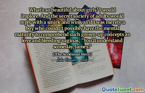 What's so beautiful about girls? I would implore. And the secret society of adults would reply with a smirk and wink as if I was merely a boy who couldn't possibly have the mental maturity to comprehend such grown-up concepts as love and bleeding vaginas; "You'll understand someday, James."