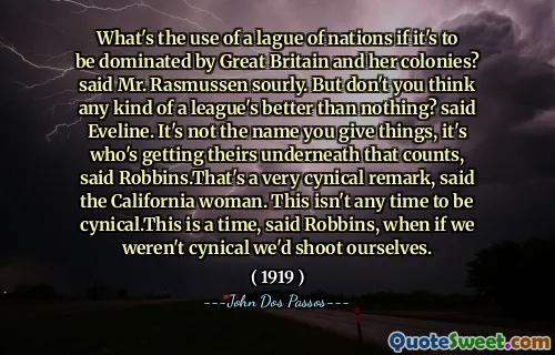 Vad är användningen av en lagra nationer om det ska domineras av Storbritannien och hennes kolonier? sa Mr. Rasmussen surt. Men tror du inte att någon form av en ligan är bättre än ingenting? sa Eveline. Det är inte namnet du ger saker, det är vem som får sitt under som räknas, sa Robbins. Det är en mycket cynisk kommentar, sa Kaliforniens kvinna. Det här är inte någon tid att vara cynisk. Detta är en tid, sa Robbins, när om vi inte var cyniska skulle vi skjuta själva.