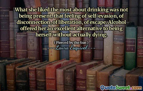 What she liked the most about drinking was not being present, that feeling of self-evasion, of disconnection, of liberation, of escape. Alcohol offered her an excellent alternative to being herself without actually dying.