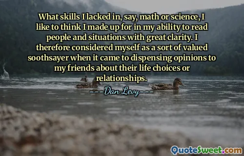 What skills I lacked in, say, math or science, I like to think I made up for in my ability to read people and situations with great clarity. I therefore considered myself as a sort of valued soothsayer when it came to dispensing opinions to my friends about their life choices or relationships.