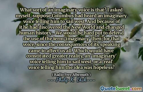 What sort of an imaginary voice is that? I asked myself, suppose Columbus had heard an imaginary voice telling him to sail west. And because of it he had discovered the New World and changed human history... We would be hard put to defend the use of the term 'imaginary' then, for that voice, since the consequences of its speaking came to affect us all. Which would have constituted greater reality, an 'imaginary' voice telling him to sail west, or a 'real' voice telling him the idea was hopeless?