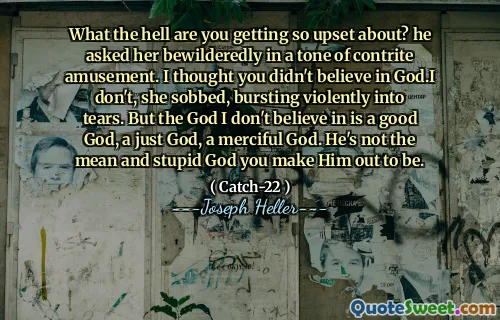 What the hell are you getting so upset about? he asked her bewilderedly in a tone of contrite amusement. I thought you didn't believe in God.I don't, she sobbed, bursting violently into tears. But the God I don't believe in is a good God, a just God, a merciful God. He's not the mean and stupid God you make Him out to be.