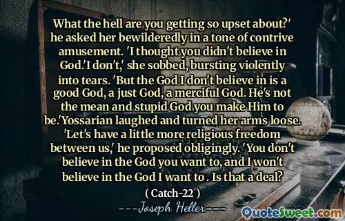 Hva i helvete blir du så opprørt over? ' Han spurte henne forvirrende i en tone med en strid underholdning. 'Jeg trodde du ikke trodde på Gud.' Jeg ikke, "hulket hun og sprengte voldsomt i tårer. 'Men guden jeg ikke tror på er en god Gud, en rettferdig Gud, en barmhjertig Gud. Han er ikke den gjennomsnittlige og dumme guden du får ham til å være .'yossarian lo og slo armene løs. "La oss ha litt mer religionsfrihet mellom oss," foreslo han forpliktet. 'Du tror ikke på den Gud du vil, og jeg vil ikke tro på den Gud jeg vil. Er det en avtale?