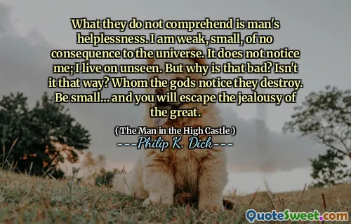 What they do not comprehend is man's helplessness. I am weak, small, of no consequence to the universe. It does not notice me; I live on unseen. But why is that bad? Isn't it that way? Whom the gods notice they destroy. Be small… and you will escape the jealousy of the great.