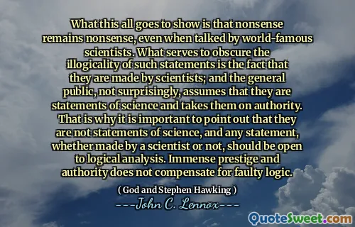 What this all goes to show is that nonsense remains nonsense, even when talked by world-famous scientists. What serves to obscure the illogicality of such statements is the fact that they are made by scientists; and the general public, not surprisingly, assumes that they are statements of science and takes them on authority. That is why it is important to point out that they are not statements of science, and any statement, whether made by a scientist or not, should be open to logical analysis. Immense prestige and authority does not compensate for faulty logic.