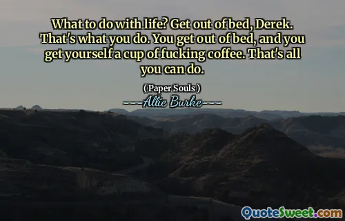 What to do with life? Get out of bed, Derek. That's what you do. You get out of bed, and you get yourself a cup of fucking coffee. That's all you can do.