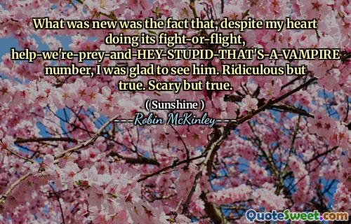What was new was the fact that, despite my heart doing its fight-or-flight, help-we're-prey-and-HEY-STUPID-THAT'S-A-VAMPIRE number, I was glad to see him. Ridiculous but true. Scary but true.