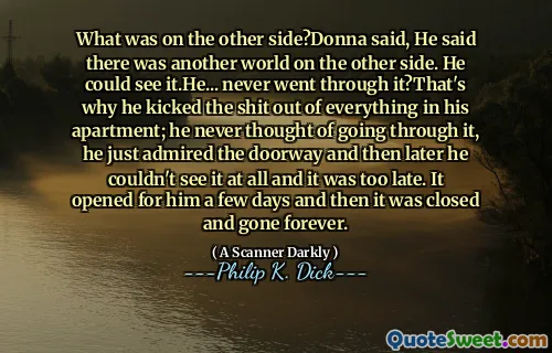 What was on the other side?Donna said, He said there was another world on the other side. He could see it.He... never went through it?That's why he kicked the shit out of everything in his apartment; he never thought of going through it, he just admired the doorway and then later he couldn't see it at all and it was too late. It opened for him a few days and then it was closed and gone forever.