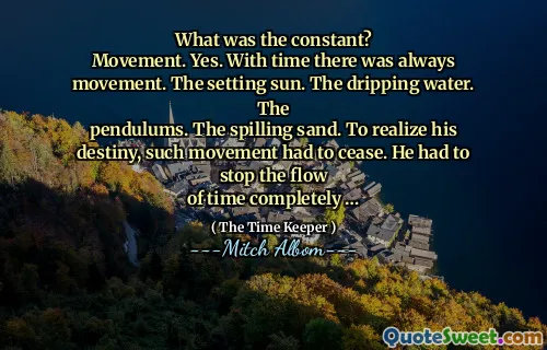 Qual era la costante?
Movimento. SÌ. Con il tempo c'è sempre stato movimento. Il sole al tramonto. L'acqua gocciolante. IL
pendoli. La sabbia di versamento. Per realizzare il suo destino, tale movimento ha dovuto cessare. Ha dovuto fermare il flusso
di tempo completamente ...