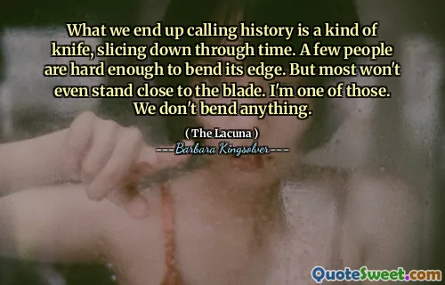 What we end up calling history is a kind of knife, slicing down through time. A few people are hard enough to bend its edge. But most won't even stand close to the blade. I'm one of those. We don't bend anything.