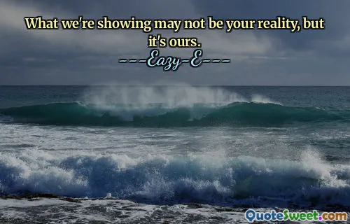 What we're showing may not be your reality, but it's ours.