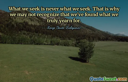 What we seek is never what we seek. That is why we may not recognize that we've found what we truly yearn for.