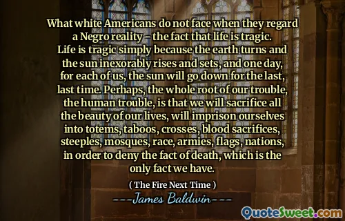 What white Americans do not face when they regard a Negro reality - the fact that life is tragic. Life is tragic simply because the earth turns and the sun inexorably rises and sets, and one day, for each of us, the sun will go down for the last, last time. Perhaps, the whole root of our trouble, the human trouble, is that we will sacrifice all the beauty of our lives, will imprison ourselves into totems, taboos, crosses, blood sacrifices, steeples, mosques, race, armies, flags, nations, in order to deny the fact of death, which is the only fact we have.