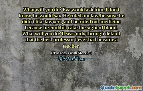 What will you do? Eva would ask him. I don't know, he would say. He ruled out law, because he didn't like lawyers, and he ruled out medicine because he couldn't take the sight of blood. What will you do? It was only through default that the best professor I ever had became a teacher.