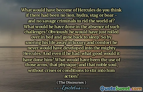 What would have become of Hercules do you think if there had been no lion, hydra, stag or boar - and no savage criminals to rid the world of? What would he have done in the absence of such challenges? Obviously he would have just rolled over in bed and gone back to sleep. So by snoring his life away in luxury and comfort he never would have developed into the mighty Hercules. And even if he had, what good would it have done him? What would have been the use of those arms, that physique, and that noble soul, without crises or conditions to stir into him action?