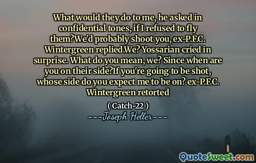 Hva ville de gjort med meg, spurte han i konfidensielle toner, om jeg nektet å fly dem? Vi ville sannsynligvis skyte deg, ex-P.F.C. Wintergreen svarte. Vi? Yossarian gråt overrasket. Hva mener du, vi? Siden når er du på deres side? Hvis du kommer til å bli skutt, hvis side forventer du at jeg skal være på? Ex-P.F.C. Wintergreen retorterte