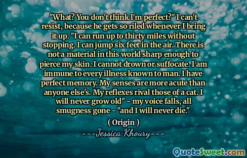 "What? You don't think I'm perfect?" I can't resist, because he gets so riled whenever I bring it up. "I can run up to thirty miles without stopping. I can jump six feet in the air. There is not a material in this world sharp enough to pierce my skin. I cannot drown or suffocate. I am immune to every illness known to man. I have perfect memory. My senses are more acute than anyone else's. My reflexes rival those of a cat. I will never grow old" - my voice falls, all smugness gone - "and I will never die."