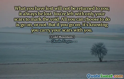 What you have lost will not be returned to you; it always be lost. You're left with only your scars to mark the void. All you can choose to do is go on, or not. But if you go on, it's knowing you carry your scars with you.