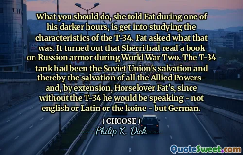 What you should do, she told Fat during one of his darker hours, is get into studying the characteristics of the T-34. Fat asked what that was. It turned out that Sherri had read a book on Russion armor during World War Two. The T-34 tank had been the Soviet Union's salvation and thereby the salvation of all the Allied Powers- and, by extension, Horselover Fat's, since without the T-34 he would be speaking - not english or Latin or the koine - but German.