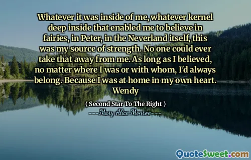 Whatever it was inside of me, whatever kernel deep inside that enabled me to believe in fairies, in Peter, in the Neverland itself, this was my source of strength. No one could ever take that away from me. As long as I believed, no matter where I was or with whom, I'd always belong. Because I was at home in my own heart. Wendy