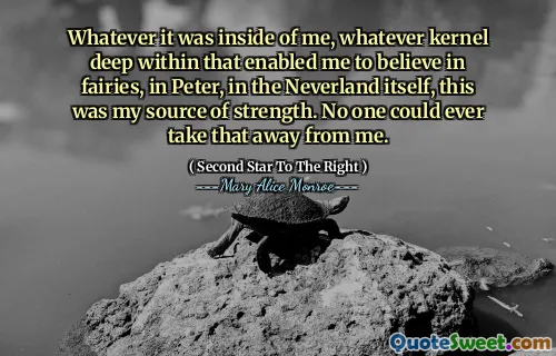 Whatever it was inside of me, whatever kernel deep within that enabled me to believe in fairies, in Peter, in the Neverland itself, this was my source of strength. No one could ever take that away from me.