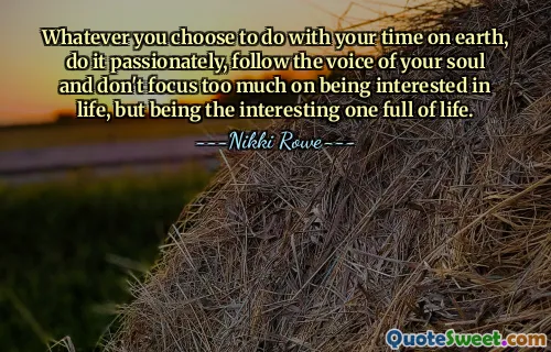 Whatever you choose to do with your time on earth, do it passionately, follow the voice of your soul and don't focus too much on being interested in life, but being the interesting one full of life.