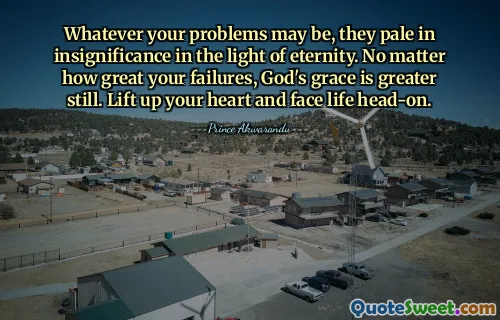 Whatever your problems may be, they pale in insignificance in the light of eternity. No matter how great your failures, God's grace is greater still. Lift up your heart and face life head-on.