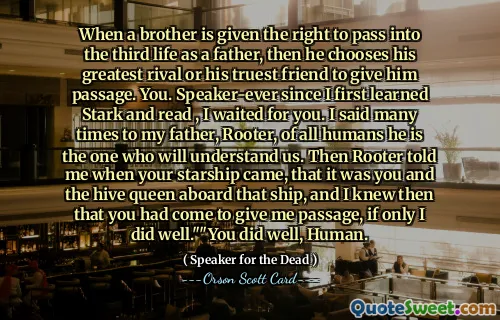 When a brother is given the right to pass into the third life as a father, then he chooses his greatest rival or his truest friend to give him passage. You. Speaker-ever since I first learned Stark and read , I waited for you. I said many times to my father, Rooter, of all humans he is the one who will understand us. Then Rooter told me when your starship came, that it was you and the hive queen aboard that ship, and I knew then that you had come to give me passage, if only I did well.""You did well, Human.