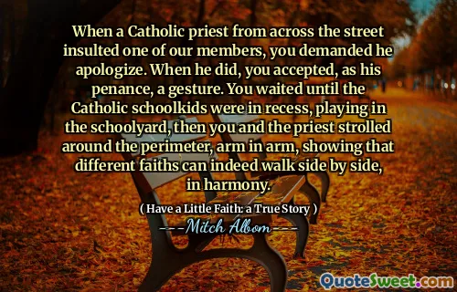 Da en katolsk prest fra hele gaten fornærmet et av medlemmene våre, krevde du at han skulle be om unnskyldning. Da han gjorde det, aksepterte du, som hans bot, en gest. Du ventet til de katolske skolekedene var i fordypning, spilte i skolegården, da ruslet du og presten rundt omkretsen, arm i arm, og viste at forskjellige trosretninger faktisk kan gå side om side, i harmoni.