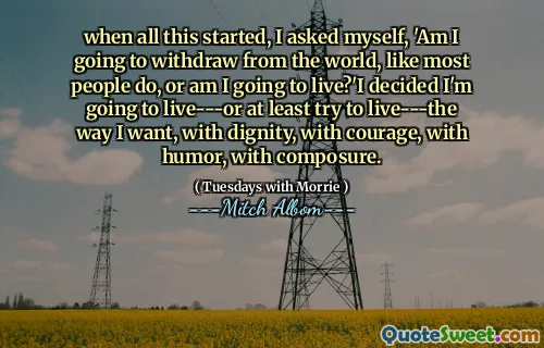 when all this started, I asked myself, 'Am I going to withdraw from the world, like most people do, or am I going to live?'I decided I'm going to live---or at least try to live---the way I want, with dignity, with courage, with humor, with composure.