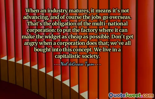 Wenn eine Branche reifer wird, bedeutet das, dass sie sich nicht weiterentwickelt, und natürlich gehen die Arbeitsplätze ins Ausland. Das ist die Verpflichtung des multinationalen Konzerns: die Fabrik dort zu errichten, wo das Widget so billig wie möglich hergestellt werden kann. Seien Sie nicht wütend, wenn ein Unternehmen das tut. Wir sind alle von diesem Konzept überzeugt. Wir leben in einer kapitalistischen Gesellschaft.