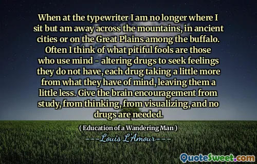 When at the typewriter I am no longer where I sit but am away across the mountains, in ancient cities or on the Great Plains among the buffalo. Often I think of what pitiful fools are those who use mind - altering drugs to seek feelings they do not have, each drug taking a little more from what they have of mind, leaving them a little less. Give the brain encouragement from study, from thinking, from visualizing, and no drugs are needed.