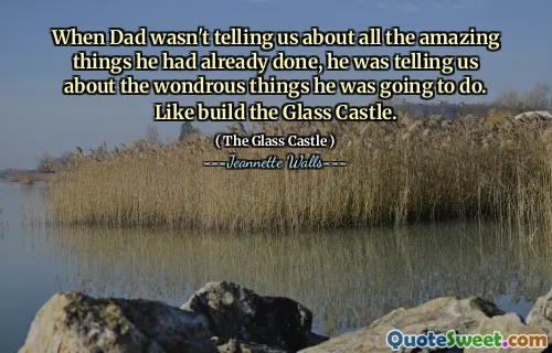 When Dad wasn't telling us about all the amazing things he had already done, he was telling us about the wondrous things he was going to do. Like build the Glass Castle.