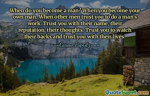 When do you become a man? When you become your own man. When other men trust you to do a man's work. Trust you with their name, their reputation, their thoughts. Trust you to watch their backs and trust you with their lives.