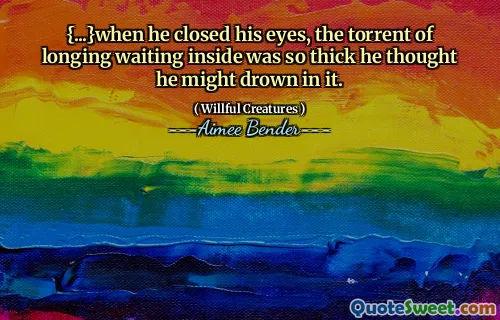 {...}when he closed his eyes, the torrent of longing waiting inside was so thick he thought he might drown in it.