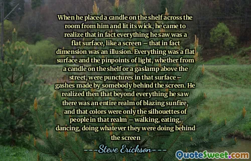 Khi anh ta đặt một ngọn nến trên kệ bên kia phòng và thắp bấc, anh ta nhận ra rằng trên thực tế, mọi thứ anh ta nhìn thấy là một bề mặt phẳng, giống như một màn hình - thực tế là chiều là một ảo ảnh. Tất cả mọi thứ là một bề mặt phẳng và các chính xác ánh sáng, cho dù từ một ngọn nến trên kệ hay một khí gas trên đường, là những vết thủng trên bề mặt đó - những vết thương do ai đó đứng sau màn hình. Sau đó, anh nhận ra rằng vượt ra ngoài tất cả những gì anh thấy có toàn bộ vương quốc rực rỡ, và màu sắc đó chỉ là hình bóng của những người trong cõi đó - đi bộ, ăn uống, nhảy, làm bất cứ điều gì họ đang làm đằng sau màn hình
