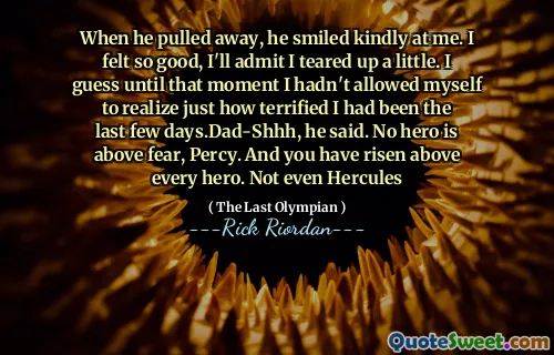 When he pulled away, he smiled kindly at me. I felt so good, I'll admit I teared up a little. I guess until that moment I hadn't allowed myself to realize just how terrified I had been the last few days.Dad-Shhh, he said. No hero is above fear, Percy. And you have risen above every hero. Not even Hercules