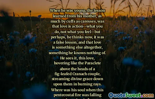 When he was young, the lesson learned from his mother, as much by cuffs as caresses, was that love is action--what you do, not what you feel--but perhaps, he thinks now, it was a false lesson, and that love is something else altogether, something he knows nothing of. He sees it, this love, hovering like the Paraclete above the heads of a fig-leafed Cranach couple, streaming divine grace down upon them in burning rays. Where was his soul when this pentecostal fire was falling from the sky?
