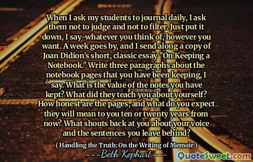 Când îi rog pe elevii mei să revină zilnic, îi rog să nu judece și să nu filtreze. Doar pune-l jos, spun-la orice te gândești, oricum vrei. Trece o săptămână și trimit o copie a eseului scurt, clasic al lui Joan Didion, „pentru păstrarea unui caiet”. Scriem trei paragrafe despre paginile de caiet pe care le -ați păstrat, spun eu. Care este valoarea notelor pe care le -ați păstrat? Ce te -au învățat despre tine? Cât de cinstite sunt paginile și ce vă așteptați că vor însemna pentru voi zece sau douăzeci de ani de acum înainte? Ce strigăte la tine despre vocea ta și propozițiile pe care le lași în urmă?