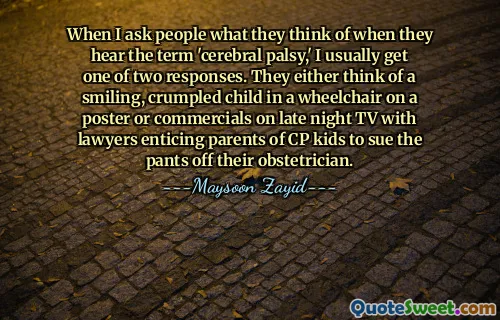 When I ask people what they think of when they hear the term 'cerebral palsy,' I usually get one of two responses. They either think of a smiling, crumpled child in a wheelchair on a poster or commercials on late night TV with lawyers enticing parents of CP kids to sue the pants off their obstetrician.