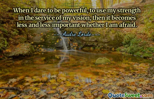 When I dare to be powerful, to use my strength in the service of my vision, then it becomes less and less important whether I am afraid.