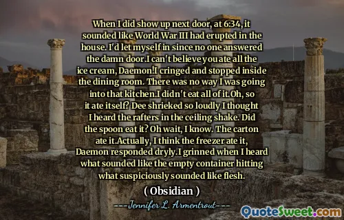 When I did show up next door, at 6:34, it sounded like World War III had erupted in the house. I'd let myself in since no one answered the damn door.I can't believe you ate all the ice cream, Daemon!I cringed and stopped inside the dining room. There was no way I was going into that kitchen.I didn't eat all of it.Oh, so it ate itself? Dee shrieked so loudly I thought I heard the rafters in the ceiling shake. Did the spoon eat it? Oh wait, I know. The carton ate it.Actually, I think the freezer ate it, Daemon responded dryly.I grinned when I heard what sounded like the empty container hitting what suspiciously sounded like flesh.