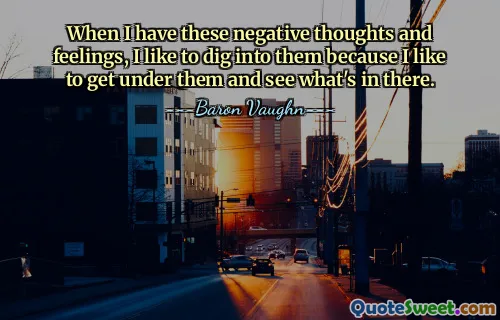 When I have these negative thoughts and feelings, I like to dig into them because I like to get under them and see what's in there.