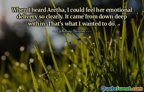 When I heard Aretha, I could feel her emotional delivery so clearly. It came from down deep within. That's what I wanted to do.