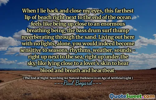 When I lie back and close my eyes, this farthest lip of beach right next to the end of the ocean feels like being up close to an enormous breathing being, the bass drum surf thump reverberating through the sand. Living out here with no lights, alone, you would indeed become sensitive to seasons, rhythms, weather, sounds - right up next to the sea, right up under the sky, like lying close to a lover's skin to hear blood and breath and heartbeat.