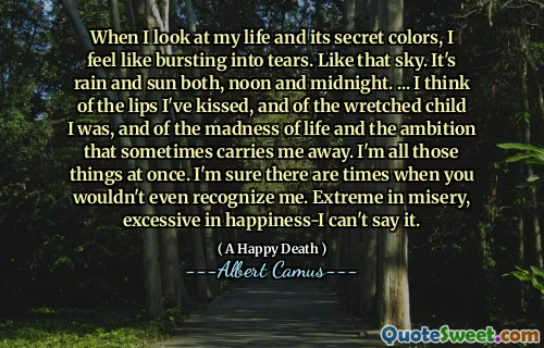 When I look at my life and its secret colors, I feel like bursting into tears. Like that sky. It's rain and sun both, noon and midnight. ... I think of the lips I've kissed, and of the wretched child I was, and of the madness of life and the ambition that sometimes carries me away. I'm all those things at once. I'm sure there are times when you wouldn't even recognize me. Extreme in misery, excessive in happiness-I can't say it.