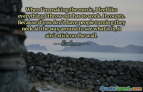When I'm making the music, I feel like everything I throw out has to work. It counts. Because if you don't have people turning they neck all the way around to see what it is, it ain't stick on the wall.