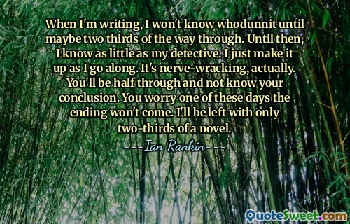 When I'm writing, I won't know whodunnit until maybe two thirds of the way through. Until then, I know as little as my detective. I just make it up as I go along. It's nerve-wracking, actually. You'll be half through and not know your conclusion. You worry one of these days the ending won't come. I'll be left with only two-thirds of a novel.